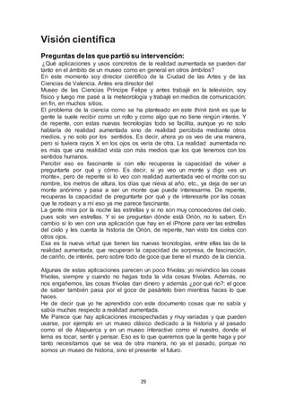 29 
Visión científica 
Preguntas de las que partió su intervención: 
¿Qué aplicaciones y usos concretos de la realidad aumentada se pueden dar 
tanto en el ámbito de un museo como en general en otros ámbitos? 
En este momento soy director científico de la Ciudad de las Artes y de las 
Ciencias de Valencia. Antes era director del 
Museo de las Ciencias Príncipe Felipe y antes trabajé en la televisión, soy 
físico y luego me pasé a la meteorología y trabajé en medios de comunicación; 
en fin, en muchos sitios. 
El problema de la ciencia como se ha planteado en este think tank es que la 
gente la suele recibir como un rollo y como algo que no tiene ningún interés. Y 
de repente, con estas nuevas tecnologías todo se facilita, aunque yo no solo 
hablaría de realidad aumentada sino de realidad percibida mediante otros 
medios, y no solo por los sentidos. Es decir, ahora yo os veo de una manera, 
pero si tuviera rayos X en los ojos os vería de otra. La realidad aumentada no 
es más que una realidad vista con más medios que los que tenemos con los 
sentidos humanos. 
Percibir eso es fascinante si con ello recuperas la capacidad de volver a 
preguntarte por qué y cómo. Es decir, si yo veo un monte y digo «es un 
monte», pero de repente si lo veo con realidad aumentada veo el monte con su 
nombre, los metros de altura, los días que nieva al año, etc., ya deja de ser un 
monte anónimo y pasa a ser un monte que puede interesarme. De repente, 
recuperas la capacidad de preguntarte por qué y de interesarte por las cosas 
que te rodean y a mí eso ya me parece fascinante. 
La gente mira por la noche las estrellas y si no son muy conocedores del cielo, 
pues solo ven estrellas. Y si se preguntan dónde está Orión, no lo saben. En 
cambio si lo ven con una aplicación que hay en el iPhone para ver las estrellas 
del cielo y les cuenta la historia de Orión, de repente, han visto los cielos con 
otros ojos. 
Esa es la nueva virtud que tienen las nuevas tecnologías, entre ellas las de la 
realidad aumentada, que recuperan la capacidad de sorpresa, de fascinación, 
de cariño, de interés, pero sobre todo de goce que tiene el mundo de la ciencia. 
Algunas de estas aplicaciones parecen un poco frívolas; yo reivindico las cosas 
frívolas, siempre y cuando no hagas toda la vida cosas frívolas. Además, no 
nos engañemos, las cosas frívolas dan dinero y además ¿por qué no?: el goce 
de saber también pasa por el goce de pasártelo bien mientras haces lo que 
haces. 
He de decir que yo he aprendido con este documento cosas que no sabía y 
sabía muchas respecto a realidad aumentada. 
Me Parece que hay aplicaciones insospechadas y muy variadas y que pueden 
usarse, por ejemplo en un museo clásico dedicado a la historia y al pasado 
como el de Atapuerca y en un museo interactivo como el nuestro, donde el 
lema es tocar, sentir y pensar. Eso es lo que queremos que la gente haga y por 
tanto necesitamos que se vea de otra manera, no ya el pasado, porque no 
somos un museo de historia, sino el presente el futuro. 
 