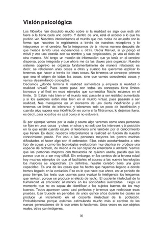30 
Visión psicológica 
Los filósofos han discutido mucho sobre si la realidad es algo que está ahí 
fuera o la tiene cada uno dentro. Y dentro de uno, está el acceso a lo que ha 
podido ver. Nosotros interiorizamos el mundo que nos rodea de acuerdo con la 
forma que nosotros lo registramos a través de nuestros receptores y lo 
integramos en el cerebro. No lo integramos de la misma manera después de 
que hemos tenido unas experiencias u otras. Decía Manuel, si yo pongo el 
móvil y veo una estrella con su nombre y sus propiedades, ya veo el cielo de 
otra manera. Ahí tengo un montón de información que yo tenía en el cerebro 
dispersa, poco integrada y que ahora me da las claves para organizar. Nuestro 
sistema cognitivo se organiza fundamentalmente de manera relacional, es 
decir, se relacionan unas cosas u otras y cuando las queremos explicar lo 
tenemos que hacer a través de otras cosas. No tenemos un concepto primero 
que sea el origen de todas las cosas, sino que vamos conociendo cosas y 
vamos desarrollando conceptos. 
Decíamos ¿dónde termina la realidad aumentada y empieza la realidad o 
realidad virtual? Pues como pasa con todos los conceptos tiene límites 
borrosos y al final en esos ejemplos que comentaba Nacho estamos en el 
límite. Si Están más bien en el mundo real, pasarán a ser realidad aumentada 
y si los ejemplos están más bien en el mundo virtual, pues pasarán a ser 
realidad. Nos manejamos en un marasmo de una cierta indefinición y ahí 
tenemos un límite de tolerancia y toleramos solo un poco de indefinición y 
cuando algo supera esa indefinición es como si lo filtráramos, lo dejamos fuera, 
es decir, para nosotros es casi como si no estuviera. 
Si por ejemplo vamos por la calle y ocurre algo veremos como unas personas 
se fijan en unas cosas y otros en otras y no solo por los intereses y la posición 
en la que están cuando ocurre el fenómeno sino también por el conocimiento 
que tienen. Es decir, nosotros interpretamos la realidad en función de nuestro 
conocimiento previo. Por eso a las personas mayores les genera muchas 
dificultades el hacer algo con el ordenador. Ellos están acostumbrados a otro 
tipo de cosas y como las tecnologías evolucionan muy deprisa se produce una 
especie de rechazo, de miedo a no ser capaz de entenderla o utilizarla. Vemos 
que las personas mayores con frecuencia no quieren usarla, puesto que les 
parece que va a ser muy difícil. Sin embargo, en los centros de la tercera edad 
hay muchos ejemplos de que al facilitarles el acceso a las nuevas tecnologías 
los mayores se enganchan. En definitiva, nuestro cerebro tiene una gran 
capacidad. Es una de las cosas que ha hecho que hayamos llegado a donde 
hemos llegado en la evolución. Eso es lo que hace que ahora, en un período de 
poco tiempo, los tests que usamos para evaluar la inteligencia los tengamos 
que revisar, porque se produce el efecto de techo. El cociente intelectual de la 
humanidad va creciendo al menos en las sociedades avanzadas. Llega un 
momento que no es capaz de identificar a los sujetos buenos de los muy 
buenos. Todos aparecen como casi perfectos y tenemos que reelaborar esas 
pruebas. Eso Sucede en períodos de unos quince años durante los cuales se 
produce un incremento en el cociente intelectual de la población. 
Probablemente porque estamos estimulando mucho más el cerebro de las 
nuevas generaciones de lo que antes lo hacíamos. Unas veces es con objetos 
reales, otras con imágenes. 
 