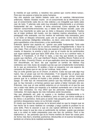 la medida en que cambia, a nosotros nos parece que «como ahora nunca». 
Pero eso nos parece a todos los seres humanos. 
Hay otro aspecto que habéis tratado cada uno en vuestras intervenciones 
anteriores. Habéis insistido mucho en el conocimiento de la información, y es 
que el conocimiento cada día es más extenso y es innegable que nadie sabe 
casi de todo. Y además esto está muy vinculado indirectamente a un principio 
fundamental del ser humano: el tema emocional. Como ejemplo de esta 
relación conocimiento-emociones voy a hablar del fracaso escolar, pues una 
parte muy importante se sabe que se debe a bloqueos emocionales. Puedes 
ser el mejor profesor del mundo, con los mejores medios educativos, con la 
pedagogía más avanzada, con los medios de estímulos más avanzados, pero 
si se tiene un bloqueo emocional, pues uno no aprende. Como decía Zubiri: 
«Somos personas inteligentes sintientes», es decir, unos seres muy racionales 
pero supeditados a las emociones y a los sentimientos. 
Entonces, Ignorar ese aspecto es ignorar una parte fundamental. Todo este 
campo de la tecnología y de la ciencia contribuye innegablemente a hacer la 
vida mejor. Pero al mismo tiempo hay una especie de sufrimiento, el miedo a la 
muerte, el desamor, la envidia y todo lo que es el mundo de los sentimientos 
que sigue estando igual que hace 2000 años. Eso no lo va a cambiar nada, ni 
Internet, ni Facebook, ni el iPad ni nada, y eso hay que tenerlo en cuenta, 
puesto que interfiere. ¿Por qué interfiere? Bueno, Geoffrey Moore Publicó en el 
2002 un libro, Crossing Chasm, en el que explicaba cómo las innovaciones que 
son discontinuas, es decir, las que suponen un cambio de hábitos muy 
cotidianos son más duras de aceptar que las que son simplemente incrementos 
de lo que ya conocemos. Él analiza y hace un esquema con una especie de 
campana de Gauss que en vez de ser continua, tiene cortes. 
Hay un corte grande que es el Chasm, el abismo. Cada vez que sale algo muy 
nuevo, hay un grupo que son los entusiastas. Y en seguida hay un grupo que 
son los adoptantes primeros, los early adopters. En ese primer momento 
parece que va a cambiar el mundo y eso prende un fuego que de pronto se 
apaga. En este tipo de innovaciones parece que hay mercado, luego parece 
que no hay mercado y al tiempo parece que vuelve a haber mercado otra vez. 
Entonces, creo que en ese sentido estamos en un momento en el que los que 
van a estar más alerta con respecto a la realidad aumentada van a ser los que 
esté más motivados. Es muy difícil que las personas mayores estén muy 
motivadas. Sin duda alguna los más motivados serán los jóvenes. 
Hay que plantearlo así: esto no supera y no desfasa completamente a lo 
anterior. Por ejemplo, el iPad es fantástico, pero no creo que nunca sustituya a 
los libros o al periódico. Será para un sector más pequeño, pero no creo que el 
periódico desaparezca nunca en su formato original. 
El miedo que tienen las personas de la tercera edad es que la imagen que se 
han hecho de la nueva realidad es compleja y luego cuando lo prueban no es 
para tanto. Pero lo asocian a que es una ruptura definitiva de la manera de 
hacer las cosas lo que les crea un sentimiento de rechazo puesto que piensan 
que a su edad no están preparados para ese tipo de cambios. Pero si les 
explicamos a las personas que es la misma manera de hacer las cosas pero 
de forma más fácil y divertida podríamos introducirles en el avance tecnológico, 
también en el tema de la realidad aumentada. 
32 
 