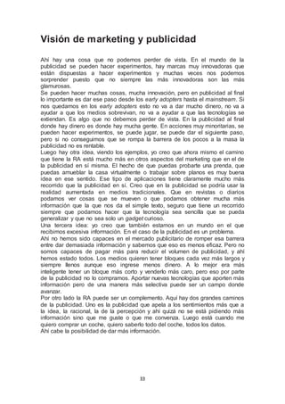 Visión de marketing y publicidad 
Ahí hay una cosa que no podemos perder de vista. En el mundo de la 
publicidad se pueden hacer experimentos, hay marcas muy innovadoras que 
están dispuestas a hacer experimentos y muchas veces nos podemos 
sorprender puesto que no siempre las más innovadoras son las más 
glamurosas. 
Se pueden hacer muchas cosas, mucha innovación, pero en publicidad al final 
lo importante es dar ese paso desde los early adopters hasta el mainstream. Si 
nos quedamos en los early adopters esto no va a dar mucho dinero, no va a 
ayudar a que los medios sobrevivan, no va a ayudar a que las tecnologías se 
extiendan. Es algo que no debemos perder de vista. En la publicidad al final 
donde hay dinero es donde hay mucha gente. En acciones muy minoritarias, se 
pueden hacer experimentos, se puede jugar, se puede dar el siguiente paso, 
pero si no conseguimos que se rompa la barrera de los pocos a la masa la 
publicidad no es rentable. 
Luego hay otra idea, viendo los ejemplos, yo creo que ahora mismo el camino 
que tiene la RA está mucho más en otros aspectos del marketing que en el de 
la publicidad en sí misma. El hecho de que puedas probarte una prenda, que 
puedas amueblar la casa virtualmente o trabajar sobre planos es muy buena 
idea en ese sentido. Ese tipo de aplicaciones tiene claramente mucho más 
recorrido que la publicidad en sí. Creo que en la publicidad se podría usar la 
realidad aumentada en medios tradicionales. Que en revistas o diarios 
podamos ver cosas que se mueven o que podamos obtener mucha más 
información que la que nos da el simple texto, seguro que tiene un recorrido 
siempre que podamos hacer que la tecnología sea sencilla que se pueda 
generalizar y que no sea solo un gadget curioso. 
Una tercera idea: yo creo que también estamos en un mundo en el que 
recibimos excesiva información. En el caso de la publicidad es un problema. 
Ahí no hemos sido capaces en el mercado publicitario de romper esa barrera 
entre dar demasiada información y sabemos que eso es menos eficaz. Pero no 
somos capaces de pagar más para reducir el volumen de publicidad, y ahí 
hemos estado todos. Los medios quieren tener bloques cada vez más largos y 
siempre llenos aunque eso ingrese menos dinero. A lo mejor era más 
inteligente tener un bloque más corto y venderlo más caro, pero eso por parte 
de la publicidad no lo compramos. Aportar nuevas tecnologías que aporten más 
información pero de una manera más selectiva puede ser un campo donde 
avanzar. 
Por otro lado la RA puede ser un complemento. Aquí hay dos grandes caminos 
de la publicidad. Uno es la publicidad que apela a los sentimientos más que a 
la idea, la racional, la de la percepción y ahí quizá no se está pidiendo más 
información sino que me guste o que me convenza. Luego está cuando me 
quiero comprar un coche, quiero saberlo todo del coche, todos los datos. 
Ahí cabe la posibilidad de dar más información. 
33 
 