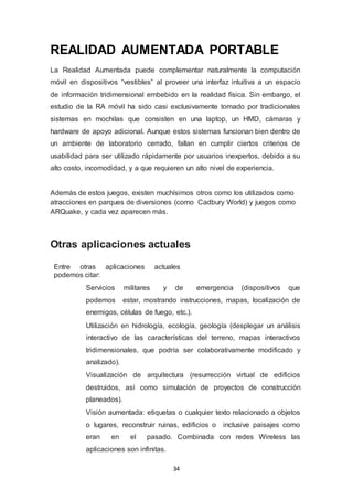 REALIDAD AUMENTADA PORTABLE 
La Realidad Aumentada puede complementar naturalmente la computación 
móvil en dispositivos “vestibles” al proveer una interfaz intuitiva a un espacio 
de información tridimensional embebido en la realidad física. Sin embargo, el 
estudio de la RA móvil ha sido casi exclusivamente tomado por tradicionales 
sistemas en mochilas que consisten en una laptop, un HMD, cámaras y 
hardware de apoyo adicional. Aunque estos sistemas funcionan bien dentro de 
un ambiente de laboratorio cerrado, fallan en cumplir ciertos criterios de 
usabilidad para ser utilizado rápidamente por usuarios inexpertos, debido a su 
alto costo, incomodidad, y a que requieren un alto nivel de experiencia. 
Además de estos juegos, existen muchísimos otros como los utilizados como 
atracciones en parques de diversiones (como Cadbury World) y juegos como 
ARQuake, y cada vez aparecen más. 
Otras aplicaciones actuales 
Entre otras aplicaciones actuales 
podemos citar: 
Servicios militares y de emergencia (dispositivos que 
podemos estar, mostrando instrucciones, mapas, localización de 
enemigos, células de fuego, etc.). 
Utilización en hidrología, ecología, geología (desplegar un análisis 
interactivo de las características del terreno, mapas interactivos 
tridimensionales, que podría ser colaborativamente modificado y 
analizado). 
Visualización de arquitectura (resurrección virtual de edificios 
destruidos, así como simulación de proyectos de construcción 
planeados). 
Visión aumentada: etiquetas o cualquier texto relacionado a objetos 
o lugares, reconstruir ruinas, edificios o inclusive paisajes como 
eran en el pasado. Combinada con redes Wireless las 
aplicaciones son infinitas. 
34 
 
