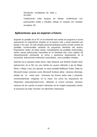 Simulación: simuladores de vuelo y 
de autos. 
Colaboración entre equipos de trabajo: conferencias con 
participantes reales y virtuales, trabajo en conjunto con modelos 
simulados 3D. 
Aplicaciones que se esperan a futuro: 
Expandir la pantalla de la PC en el ambiente real: ventas de programa e iconos 
aparecerían en dispositivos virtuales en el espacio real, y serán operados por 
gestos o los ojos. Un solo Display personal (anteojos) podría simular cientos de 
pantallas convencionales ventanas de programas alrededor del usuario. 
Dispositivos reales de todas clases, reemplazando las pantallas tradicionales, 
dando nuevas aplicaciones imposibles en un hardware real, como objetos 3D 
interactivamente cambiando su forma y apariencia dependiendo de la 
necesidad. Aplicaciones multimedia aumentadas, como pantallas virtuales. 
Además de lo expuesto hasta ahora, cabe destacar que también existen otras 
aplicaciones de la RA con una interfaz de usuario diferente a las de Magic 
Mirror y Magic Lens, por ejemplo, la nueva pantalla Multitouch Cofee Table de 
Microsoft (mejor conocida como Microsoft Surface) utiliza cámaras infrarrojas 
debajo de la mesa para reconocer las formas sobre esta y proyectar 
convenientemente imágenes en la mesa. Así como los dispositivos de 
Playmotion (www.playmotion.com), utilizando el mismo principio: cámaras 
capaces de ver cuando el usuario interactúa con la imagen proyectada, dando 
la sensación de estar “tocando” los elementos interactivos. 
35 
 