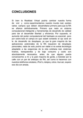 36 
CONCLUSIONES 
Si bien la Realidad Virtual podría cambiar nuestra forma 
de vivir y como experimentamos nuestro mundo real, existen 
varios campos que deben desarrollarse primero para que la RA 
se afiance definitivamente. Primero que nada un sistema 
computacional inteligente y herramientas de desarrollo de calidad 
para dar al desarrollar libertad y eficiencia. Por supuesto, el 
aumento del poder computacional del hardware es esencial, pero 
por sobre todo el campo en que estaré echando el ojo será en 
la de desarrollo de desplayes, ya que la gran mayoría de las 
aplicaciones potenciales de la RA requieren de desplayes 
personales, nada de esto podría ser viable si no existe tecnología 
adaptable a las exigencias de la vida cotidiana real, sistemas 
livianos, transparentes y de bajo consumo y costo son 
absolutamente necesarios, antes de que alguien pueda 
convencerme a mi y la gran mayoría de gente, a transitar por la 
calle con un par de anteojos de RA, así como lo hacemos con 
nuestros teléfonos celulares, iPod´s, relojes y otros. Aun así, espero 
ese día con ansias. 
 