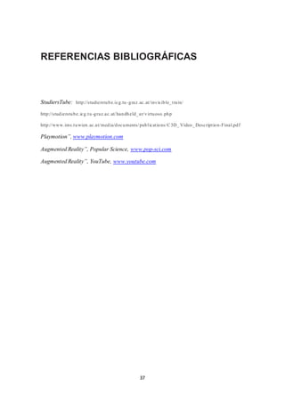 REFERENCIAS BIBLIOGRÁFICAS 
StudiersTube: http://studierstube.icg.tu -graz.ac.at/ invis ible_t rain/ 
http://studierstube.icg.tu -graz.ac.at/handheld_ar/virtuoso.php 
http://www.ims.tuwien.ac.at/media/documents/publ icat ions/C3D_ Video_Descript ion-Final.pdf 
37 
Playmotion”, www.playmotion.com 
Augmented Reality”, Popular Science, www.pop-sci.com 
Augmented Reality”, YouTube, www.youtube.com 
 