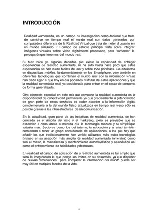 4 
INTRODUCCIÓN 
Realidad Aumentada, es un campo de investigación computacional que trata 
de combinar en tiempo real el mundo real con datos generados por 
computadora diferencia de la Realidad Virtual que trata de meter al usuario en 
un mundo simulado. El campo de estudio principal trata sobre integrar 
imágenes virtuales sobre video digitalmente procesado, para “aumentar” la 
percepción que tenemos del mundo real. 
Si bien hace ya algunas décadas que existe la capacidad de entregar 
experiencias de realidad aumentada, no ha sido hasta hace poco que estas 
experiencias se han vuelto fáciles de usar y sobre todo portátiles. Los adelantos 
en dispositivos móviles, fundamentalmente en los Smartphone, pero también en 
diferentes tecnologías que combinan el mundo real con la información virtual, 
han dado lugar a que hoy en día podamos disfrutar de estas aplicaciones y que 
la realidad aumentada esté ya posicionada para entrar en el sector de consumo 
de forma generalizada. 
Otro elemento esencial en este mix que compone la realidad aumentada es la 
disponibilidad de conectividad permanente ya que precisamente la potencialidad 
de gran parte de estos servicios es poder acceder a la información digital 
complementaria a la del mundo físico actualizada en tiempo real y eso sólo es 
posible gracias a las infraestructuras de telecomunicación. 
En la actualidad, gran parte de las iniciativas de realidad aumentada, se han 
centrado en el ámbito del ocio y el marketing, pero es previsible que se 
extiendan a otras áreas a medida que la tecnología madure y se simplifique 
todavía más. Sectores como los del turismo, la educación y la salud también 
comienzan a tener un grupo considerable de aplicaciones, a los que hay que 
añadir los que tradicionalmente han venido utilizando más estas tecnologías 
(incluso en su acepción más amplia de realidad aumentada inmersiva) como 
son el militar, la manufactura y mantenimiento automovilístico y aeronáutico así 
como el entrenamiento de habilidades y destrezas. 
En realidad, el campo de aplicación de la realidad aumentada es tan amplio que 
será la imaginación la que ponga los límites en su desarrollo, ya que disponer 
de nuevas dimensiones para completar la información del mundo puede ser 
muy útil en múltiples facetas de la vida. 
 