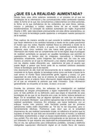 ¿QUE ES LA REALIDAD AUMENTADA? 
Desde hace unos años estamos asistiendo a un proceso en el que las 
tecnologías de la información y las comunicaciones están cambiando nuestras 
vidas: la forma en la que nos comunicamos y relacionamos con otras personas, 
la forma en la que disfrutamos de los contenidos (ya sean libros, noticias, 
música o películas) e incluso nuestra forma de ver el mundo están 
transformándose. El concepto de realidad aumentada (en inglés Augmented 
Reality o AR) está relacionado precisamente con esta última característica, es 
decir, en cómo la tecnología puede ayudarnos a enriquecer nuestra percepción 
de la realidad. 
Para explicar de manera sencilla en qué consiste la realidad aumentada hay 
que hacer referencia a los sentidos humanos a través de los cuales percibimos 
el mundo que nos rodea. Nuestra realidad física es entendida a través de la 
vista, el oído, el olfato, el tacto y el gusto. La realidad aumentada viene a 
potenciar esos cinco sentidos con una nueva lente gracias a la cual la 
información del mundo real se complementa con la del digital. Bajo el paraguas 
de realidad aumentada se agrupan así aquellas tecnologías que permiten la 
superposición, en tiempo real, de imágenes, marcadores o información 
generados virtualmente, sobre imágenes del mundo real. Se crea de esta 
manera un entorno en el que la información y los objetos virtuales se fusionan 
con los objetos reales ofreciendo una experiencia tal para el usuario que 
puede llegar a pensar que forma parte de su realidad cotidiana olvidando 
incluso la tecnología que le da soporte. 
Una descripción de alto nivel del funcionamiento de la realidad aumentada es 
mostrada en la figura adjunta: la tecnología actúa como una lente a través de la 
cual vemos el mundo físico (básicamente gente, lugares y cosas). La gran 
capacidad de esta lente, que es el sistema de realidad aumentada, es la de 
superponer sobre el entorno físico información digital relevante con el contexto 
en el que se encuentra la persona que está «mirando». Esta información 
generalmente se encuentra en la nube, es decir, en la red. 
Durante los primeros años, los esfuerzos de investigación en realidad 
aumentada se dirigían principalmente a lograr implementar el concepto más 
puro, el más perfecto en su definición, pero que exigía el desarrollo de unas 
tecnologías de las que no se disponía aún y que, de hecho, todavía tardarán en 
llegar. En la actualidad, hay ya algunos ejemplos de este tipo de entornos, 
como el proyecto lifeclipper que podrían agruparse bajo el nombre genérico de 
realidad aumentada inmersiva. Sin embargo, una nueva tendencia, con un 
enfoque mucho más práctico, está haciendo posible que las primeras 
aplicaciones reales estén disponibles ya. Tal vez no tan exquisitas, pero si 
tremendamente efectivas. Podríamos pues decir que en la actualidad 
disponemos de una realidad aumentada simple, en referencia al cambio que ha 
supuesto el hecho de que ésta sea accesible a casi todo el mundo. La realidad 
aumentada acostumbraba a exigir un equipo especializado, que además no era 
muy portátil. Por otro lado, se basaba principalmente en las técnicas de visión 
por ordenador, lo que requería una capacidad de procesamiento muy elevado. 
Hoy en día, las aplicaciones para ordenadores portátiles, consolas y teléfonos 
inteligentes superponen información digital en el mundo físico de manera 
5 
 