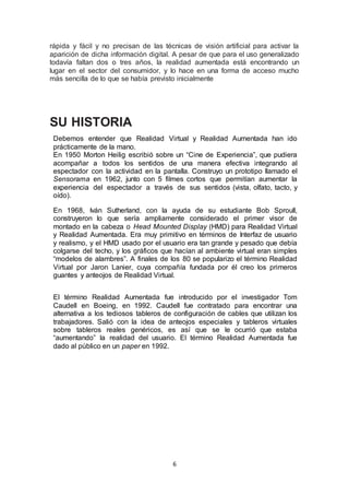 rápida y fácil y no precisan de las técnicas de visión artificial para activar la 
aparición de dicha información digital. A pesar de que para el uso generalizado 
todavía faltan dos o tres años, la realidad aumentada está encontrando un 
lugar en el sector del consumidor, y lo hace en una forma de acceso mucho 
más sencilla de lo que se había previsto inicialmente 
6 
SU HISTORIA 
Debemos entender que Realidad Virtual y Realidad Aumentada han ido 
prácticamente de la mano. 
En 1950 Morton Heilig escribió sobre un “Cine de Experiencia”, que pudiera 
acompañar a todos los sentidos de una manera efectiva integrando al 
espectador con la actividad en la pantalla. Construyo un prototipo llamado el 
Sensorama en 1962, junto con 5 filmes cortos que permitían aumentar la 
experiencia del espectador a través de sus sentidos (vista, olfato, tacto, y 
oído). 
En 1968, Iván Sutherland, con la ayuda de su estudiante Bob Sproull, 
construyeron lo que sería ampliamente considerado el primer visor de 
montado en la cabeza o Head Mounted Display (HMD) para Realidad Virtual 
y Realidad Aumentada. Era muy primitivo en términos de Interfaz de usuario 
y realismo, y el HMD usado por el usuario era tan grande y pesado que debía 
colgarse del techo, y los gráficos que hacían al ambiente virtual eran simples 
“modelos de alambres”. A finales de los 80 se popularizo el término Realidad 
Virtual por Jaron Lanier, cuya compañía fundada por él creo los primeros 
guantes y anteojos de Realidad Virtual. 
El término Realidad Aumentada fue introducido por el investigador Tom 
Caudell en Boeing, en 1992. Caudell fue contratado para encontrar una 
alternativa a los tediosos tableros de configuración de cables que utilizan los 
trabajadores. Salió con la idea de anteojos especiales y tableros virtuales 
sobre tableros reales genéricos, es así que se le ocurrió que estaba 
“aumentando” la realidad del usuario. El término Realidad Aumentada fue 
dado al público en un paper en 1992. 
 