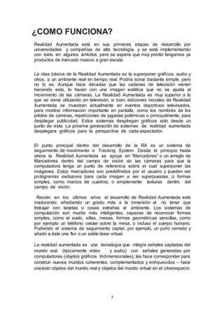 ¿COMO FUNCIONA? 
Realidad Aumentada está en sus primeras etapas de desarrollo por 
universidades y compañías de alta tecnología, y se está implementando 
con éxito en algunos ámbitos, pero se espera que muy pronto tengamos ya 
productos de mercado masivo a gran escala. 
La idea básica de la Realidad Aumentada es la superponer gráficos, audio y 
otros, a un ambiente real en tiempo real. Podría sonar bastante simple, pero 
no lo es. Aunque hace décadas que las cadenas de televisión vienen 
haciendo esto, lo hacen con una imagen estática que no se ajusta al 
movimiento de las cámaras. La Realidad Aumentada es muy superior a lo 
que se viene utilizando en televisión, si bien, ediciones iniciales de Realidad 
Aumentada se muestran actualmente en eventos deportivos televisados, 
para mostrar información importante en pantalla, como los nombres de los 
pilotos de carreras, repeticiones de jugadas polémicas o principalmente, para 
desplegar publicidad. Estos sistemas despliegan gráficos solo desde un 
punto de vista. La próxima generación de sistemas de realidad aumentada 
desplegara gráficos para la perspectiva de cada espectador. 
El punto principal dentro del desarrollo de la RA es un sistema de 
seguimiento de movimiento o Tracking System. Desde el principio hasta 
ahora la Realidad Aumentada se apoya en “Marcadores” o un arreglo de 
Marcadores dentro del campo de visión de las cámaras para que la 
computadora tenga un punto de referencia sobre el cual superponer las 
imágenes. Estos marcadores son predefinidos por el usuario y pueden ser 
pictogramas exclusivos para cada imagen a ser superpuestas, o formas 
simples, como marcos de cuadros, o simplemente texturas dentro del 
campo de visión. 
Recién en los últimos años el desarrollo de Realidad Aumentada está 
madurando, añadiendo un grado más a la inmersión al no tener que 
trabajar con tarjetas o cosas extrañas al ambiente. Los sistemas de 
computación son mucho más inteligentes, capaces de reconocer formas 
simples, como el suelo, sillas, mesas, formas geométricas sencillas, como 
por ejemplo un teléfono celular sobre la mesa, o incluso el cuerpo humano. 
Pudiendo el sistema de seguimiento captar, por ejemplo, un puño cerrado y 
añadir a éste una flor o un sable láser virtual. 
La realidad aumentada es una tecnología que integra señales captadas del 
mundo real (típicamente video y audio) con señales generadas por 
computadores (objetos gráficos tridimensionales); las hace corresponder para 
construir nuevos mundos coherentes, complementados y enriquecidos – hace 
coexistir objetos del mundo real y objetos del mundo virtual en el ciberespacio. 
7 
 