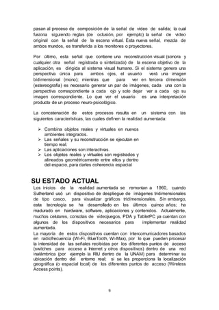 pasan al proceso de composición de la señal de video de salida; la cual 
fusiona siguiendo reglas (de oclusión, por ejemplo) la señal de video 
original con la señal de la escena virtual. Esta nueva señal, mezcla de 
ambos mundos, es transferida a los monitores o proyectores. 
Por último, esta señal que contiene una reconstrucción visual (sonora y 
cualquier otra señal registrada o sintetizada) de la escena objetivo de la 
aplicación, es dirigida al sistema visual humano. Si el sistema genera una 
perspectiva única para ambos ojos, el usuario verá una imagen 
bidimensional (mono); mientras que para ver en tercera dimensión 
(estereografía) es necesario generar un par de imágenes, cada una con la 
perspectiva correspondiente a cada ojo y solo dejar ver a cada ojo su 
imagen correspondiente. Lo que ver el usuario es una interpretación 
producto de un proceso neuro-psicológico. 
La concatenación de estos procesos resulta en un sistema con las 
siguientes características, las cuales definen la realidad aumentada: 
 Combina objetos reales y virtuales en nuevos 
9 
ambientes integrados. 
 Las señales y su reconstrucción se ejecutan en 
tiempo real. 
 Las aplicaciones son interactivas. 
 Los objetos reales y virtuales son registrados y 
alineados geométricamente entre ellos y dentro 
del espacio, para darles coherencia espacial 
SU ESTADO ACTUAL 
Los inicios de la realidad aumentada se remontan a 1960, cuando 
Sutherland usó un dispositivo de despliegue de imágenes tridimensionales 
de tipo casco, para visualizar gráficos tridimensionales. Sin embargo, 
esta tecnología se ha desarrollado en los últimos quince años; ha 
madurado en hardware, software, aplicaciones y contenidos. Actualmente, 
muchos celulares, consolas de videojuegos, PDA y TabletPC ya cuentan con 
algunos de los dispositivos necesarios para implementar realidad 
aumentada. 
La mayoría de estos dispositivos cuentan con intercomunicadores basados 
en radiofrecuencia (Wi-Fi, BlueTooth, Wi-Max), por lo que pueden procesar 
la intensidad de las señales recibidas por los diferentes puntos de acceso 
(switches para acceso a Internet y otros dispositivos) dentro de una red 
inalámbrica (por ejemplo la RIU dentro de la UNAM) para determinar su 
ubicación dentro del entorno real; si se les proporciona la localización 
geográfica (o espacial local) de los diferentes puntos de acceso (Wireless 
Access points). 
 