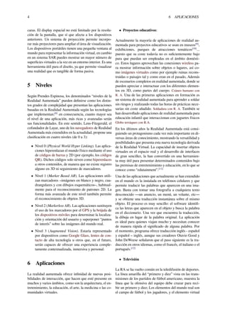 4 6 APLICACIONES
caras. El display espacial no está limitado por la resolu-
ción de la pantalla, que sí que afecta a los dispositivos
anteriores. Un sistema de proyección permite incorpo-
rar más proyectores para ampliar el área de visualización.
Los dispositivos portátiles tienen una pequeña ventana al
mundo para representar la información virtual, en cambio
en un sistema SAR puedes mostrar un mayor número de
superﬁcies virtuales a la vez en un entorno interior. Es una
herramienta útil para el diseño, ya que permite visualizar
una realidad que es tangible de forma pasiva.
5 Niveles
Según Prendes Espinosa, los denominados “niveles de la
Realidad Aumentada” pueden deﬁnirse como los distin-
tos grados de complejidad que presentan las aplicaciones
basadas en la Realidad Aumentada según las tecnologías
que implementan;[8]
en consecuencia, cuanto mayor sea
el nivel de una aplicación, más ricas y avanzadas serán
sus funcionalidades. En este sentido, Lens-Fitzgerald, el
cofundador de Layar, uno de los navegadores de Realidad
Aumentada más extendidos en la actualidad, propone una
clasiﬁcación en cuatro niveles (de 0 a 3):
• Nivel 0 (Physical World Hyper Linking). Las aplica-
ciones hiperenlazan el mundo físico mediante el uso
de códigos de barras y 2D (por ejemplo, los códigos
QR). Dichos códigos solo sirven como hiperenlaces
a otros contenidos, de manera que no existe registro
alguno en 3D ni seguimiento de marcadores.
• Nivel 1 (Marker Based AR). Las aplicaciones utili-
zan marcadores –imágenes en blanco y negro, cua-
drangulares y con dibujos esquemáticos–, habitual-
mente para el reconocimiento de patrones 2D. La
forma más avanzada de este nivel también permite
el reconocimiento de objetos 3D.
• Nivel 2 (Markerless AR). Las aplicaciones sustituyen
el uso de los marcadores por el GPS y la brújula de
los dispositivos móviles para determinar la localiza-
ción y orientación del usuario y superponer “puntos
de interés” sobre las imágenes del mundo real.
• Nivel 3 (Augmented Vision). Estaría representado
por dispositivos como Google Glass, lentes de con-
tacto de alta tecnología u otros que, en el futuro,
serán capaces de ofrecer una experiencia comple-
tamente contextualizada, inmersiva y personal.
6 Aplicaciones
La realidad aumentada ofrece inﬁnidad de nuevas posi-
bilidades de interacción, que hacen que esté presente en
muchos y varios ámbitos, como son la arquitectura, el en-
tretenimiento, la educación, el arte, la medicina o las co-
munidades virtuales.
• Proyectos educativos:
Actualmente la mayoría de aplicaciones de realidad au-
mentada para proyectos educativos se usan en museos[9]
,
exhibiciones, parques de atracciones temáticos[10]
...
puesto que su coste todavía no es suﬁcientemente bajo
para que puedan ser empleadas en el ámbito domésti-
co. Estos lugares aprovechan las conexiones wireless pa-
ra mostrar información sobre objetos o lugares, así co-
mo imágenes virtuales como por ejemplo ruinas recons-
truidas o paisajes tal y como eran en el pasado, Además
de escenarios completos en realidad aumentada, donde se
pueden apreciar e interactuar con los diferentes elemen-
tos en 3D, como partes del cuerpo. Cráneo humano con
R. A. Una de las primeras aplicaciones en formación es
un sistema de realidad aumentada para aprender a soldar
sin riesgos y realizando todas las horas de prácticas nece-
sarias sin coste añadido. Soldadura con R. A. También se
han desarrollado aplicaciones de realidad aumentada para
educación infantil que interaccionan con juguetes físicos
Globo terráqueo con R.A.
En los últimos años la Realidad Aumentada está consi-
guiendo un protagonismo cada vez más importante en di-
versas áreas de conocimiento, mostrando la versatilidad y
posibilidades que presenta esta nueva tecnología derivada
de la Realidad Virtual. La capacidad de insertar objetos
virtuales en el espacio real y el desarrollo de interfaces
de gran sencillez, la han convertido en una herramien-
ta muy útil para presentar determinados contenidos bajo
las premisas de entretenimiento y educación, en lo que se
conoce como “edutainment”.[11]
Una de las aplicaciones que actualmente se han extendido
en el mundo es la instalada en teléfonos celulares y que
permite traducir las palabras que aparecen en una ima-
gen. Basta con tomar una fotografía a cualquiera texto
desconocido —un anuncio, un menú, un volante, etc—
y se obtiene una traducción instantánea sobre el mismo
objeto. El proceso es muy sencillo: el software identiﬁ-
ca las letras que aparecen en el objeto y busca la palabra
en el diccionario. Una vez que encuentra la traducción,
la dibuja en lugar de la palabra original. La aplicación
es ideal para quienes viajan mucho y necesitan conocer
de manera rápida el signiﬁcado de alguna palabra. Por
el momento, programa ofrece traducción inglés - español
y español – inglés, aunque sus creadores Otavio Good y
John DeWeese señalaron que el paso siguiente es la tra-
ducción en otros idiomas, como el francés, el italiano o el
portugués.[12]
• Televisión
La RA se ha vuelto común en la teledifusión de deportes.
La línea amarilla del “primero y diez” vista en las trans-
misiones de los partidos de fútbol americano, muestra la
línea que la ofensiva del equipo debe cruzar para reci-
bir un primero y diez; Los elementos del mundo real son
el campo de fútbol y los jugadores, y el elemento virtual
 
