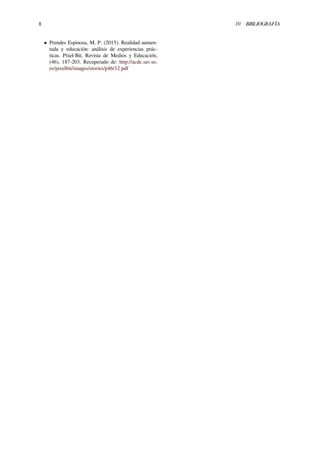 8 10 BIBLIOGRAFÍA
• Prendes Espinosa, M. P. (2015). Realidad aumen-
tada y educación: análisis de experiencias prác-
ticas. Píxel-Bit, Revista de Medios y Educación,
(46), 187-203. Recuperado de: http://acdc.sav.us.
es/pixelbit/images/stories/p46/12.pdf
 