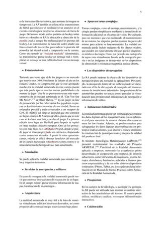 5
es la línea amarilla electrónica, que aumenta la imagen en
tiempo real. La RA también se utiliza en las transmisiones
de fútbol para mostrar el resultado (o un anuncio) en el
círculo central o para mostrar las situaciones de fuera de
juego. Del mismo modo, en los partidos de hockey sobre
hielo se coloreaba en RA la ubicación y dirección de la
pastilla (puck), aunque fue rechazada por los puristas del
hockey. Las transmisiones de natación suelen añadir una
línea a través de los carriles para indicar la posición del
poseedor del récord actual y compararla con la carrera.
Como un ejemplo de "realidad mediada" (disminuida),
las transmisiones puede ocultar un mensaje real o reem-
plazar un mensaje de una publicidad real con un mensaje
virtual.
• Entretenimiento:
Teniendo en cuenta que el de los juegos es un mercado
que mueve unos 30.000 millones de dólares al año en los
Estados Unidos, es comprensible que se esté apostando
mucho por la realidad aumentada en este campo puesto
que ésta puede aportar muchas nuevas posibilidades a la
manera de jugar. Una de las puestas en escena más repre-
sentativas de la realidad aumentada es el “Can You See
Me Now?",[13]
de Blast Theory.[14]
Es un juego on-line
de persecución por las calles donde los jugadores empie-
zan en localizaciones aleatorias de una ciudad, llevan un
ordenador portátil y están conectados a un receptor de
GPS. El objetivo del juego es procurar que otro corredor
no llegue a menos de 5 metros de ellos, puesto que en este
caso se les hace una foto y pierden el juego. La primera
edición tuvo lugar en Sheﬃeld pero después se repitió
en otras muchas ciudades europeas. Otro de los proyec-
tos con más éxito es el ARQuake Project, donde se pue-
de jugar al videojuego Quake en exteriores, disparando
contra monstruos virtuales. A pesar de estas aproxima-
ciones, todavía es difícil obtener beneﬁcios del mercado
de los juegos puesto que el hardware es muy costoso y se
necesitaría mucho tiempo de uso para amortizarlo.
• Simulación:
Se puede aplicar la realidad aumentada para simular vue-
los y trayectos terrestres.
• Servicios de emergencias y militares:
En caso de emergencia la realidad aumentada puede ser-
vir para mostrar instrucciones de evacuación de un lugar.
En el campo militar, puede mostrar información de ma-
pas, localización de los enemigos...
• Arquitectura:
La realidad aumentada es muy útil a la hora de resuci-
tar virtualmente ediﬁcios históricos destruidos, así como
proyectos de construcción que todavía están bajo plano.
• Apoyo en tareas complejas:
Tareas complejas, como el montaje, mantenimiento, y la
cirugía pueden simpliﬁcarse mediante la inserción de in-
formación adicional en el campo de visión. Por ejemplo,
para un mecánico que está realizando el mantenimiento
de un sistema, las etiquetas pueden mostrar las partes del
mismo para aclarar su funcionamiento. La realidad au-
mentada puede incluir imágenes de los objetos ocultos,
que pueden ser especialmente eﬁcaces para el diagnósti-
co médico o la cirugía. Como por ejemplo una radiografía
de rayos vista virtualmente basada en la tomografía pre-
via o en las imágenes en tiempo real de los dispositivos
de ultrasonido o resonancia magnética nuclear abierta.
• Los dispositivos de navegación:
La RA puede mejorar la eﬁcacia de los dispositivos de
navegación para una variedad de aplicaciones. Por ejem-
plo, la navegación dentro de un ediﬁcio puede ser mejo-
rada con el ﬁn de dar soporte al encargado del manteni-
miento de instalaciones industriales. Los parabrisas de los
automóviles pueden ser usadas como pantallas de visua-
lización para proporcionar indicaciones de navegación e
información de tráﬁco.
• Aplicaciones Industriales:
La realidad aumentada puede ser utilizada para comparar
los datos digitales de las maquetas físicas con su referen-
te real para encontrar de manera eﬁciente discrepancias
entre las dos fuentes. Además, se pueden emplear para
salvaguardar los datos digitales en combinación con pro-
totipos reales existentes, y así ahorrar o reducir al mínimo
la construcción de prototipos reales y mejorar la calidad
del producto ﬁnal.
El Instituto Tecnológico Metálmecánico (AIMME)[15]
presentó recientemente los resultados del Proyecto
ARMETAL,[16]
Viabilidad de la Realidad Aumentada
aplicada a empresas, mostrando las experiencias piloto
desarrolladas en cooperación con empresas de diversos
subsectores, como fabricantes de maquinaria, joyería, he-
rrajes, electrónica y luminarias, aplicadas a diversos pro-
cesos empresariales y a la vez sobre diversos dispositivos
(ordenador, IPhone, Tablet, etc.) recopilando dicha infor-
mación en un Manual de Buenas Prácticas sobre Aplica-
ción de la Realidad Aumentada.
• Prospección:
En los campos de la hidrología, la ecología y la geología,
la AR puede ser utilizada para mostrar un análisis inter-
activo de las características del terreno. El usuario puede
utilizar, modiﬁcar y analizar, tres mapas bidimensionales
interactivos.
• Colaboración:
 