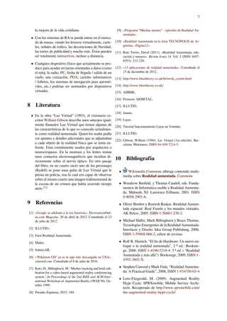 7
la mejora de la vida cotidiana.
• Con los sistemas de RA se puede entrar en el merca-
do de masas, viendo los letreros virtualmente, carte-
les, señales de tráﬁco, las decoraciones de Navidad,
las torres de publicidad y mucho más. Éstos pueden
ser totalmente interactivos, incluso a distancia.
• Cualquier dispositivo físico que actualmente se pro-
duce para ayudar en tareas orientadas a datos (como
el reloj, la radio, PC, fecha de llegada / salida de un
vuelo, una cotización, PDA, carteles informativos
/ folletos, los sistemas de navegación para automó-
viles, etc.) podrían ser sustituidos por dispositivos
virtuales.
8 Literatura
• En la obra “Luz Virtual” (1993), el visionario es-
critor William Gibson describe unos anteojos igual-
mente llamados Luz Virtual que tienen algunas de
las características de lo que es conocido actualmen-
te como realidad aumentada. Quien los usaba podía
ver apuntes y detalles adicionales que se adjuntaban
a cada objeto de la realidad física que se tenía en-
frente. Eran comúnmente usados por arquitectos o
neurocirujanos. En la montura y los lentes tenían
unos contactos electromagnéticos que incidían di-
rectamente sobre el nervio óptico. En otro pasaje
del libro, en un cuarto vacío uno de los personajes
(Rydell) se pone unas gafas de Luz Virtual que le
presta un policía, tras lo cual era capaz de observar
sobre el mismo cuarto una imagen tridimensional de
la escena de un crimen que había ocurrido tiempo
atrás.[22]
9 Referencias
[1] «Google se adelanta a la era futurista». ElectronicosOnli-
ne.com Magazine. 20 de abril de 2012. Consultado el 23
de julio de 2012.
[2] ILLUTIO,
[3] Farst Realidad Aumentada,
[4] Mahei,
[5] SolinixAR,
[6] «'Pokémon GO' ya es la app más descargada en USA».
zonared.com. Consultado el 8 de julio de 2016.
[7] Kato, H., Billinghurst, M. “Marker tracking and hmd cali-
bration for a video-based augmented reality conferencing
system.”,In Proceedings of the 2nd IEEE and ACM Inter-
national Workshop on Augmented Reality (IWAR 99), Oc-
tober 1999.
[8] Prendes Espinosa, 2015: 189.
[9] «Programa “Muchas mentes” - episodio de Realidad Au-
mentada».
[10] «Realidad Aumentada en la feria TECNÓPOLIS de Ar-
gentina - Página12».
[11] Ruiz Torres, David (2011). «Realidad Aumentada, edu-
cación y museos». Revista Icono 14. Vol. 2 (ISSN 1697-
8293): 212-226.
[12] «13 aplicaciones de realidad aumentada». Consultado el
15 de diciembre de 2012.
[13] http://www.blasttheory.co.uk/bt/work_cysmn.html
[14] http://www.blasttheory.co.uk/
[15] AIMME,
[16] Proyecto ARMETAL,
[17] ILLUTIO,
[18] Junaio,
[19] Layar,
[20] Tutorial funcionamiento Layar en Youtube,
[21] ILLUTIO,
[22] Gibson, William (1994). Luz Virtual (1ra edición). Bar-
celona: Minotauro. ISBN 84-450-7214-5.
10 Bibliografía
• Wikimedia Commons alberga contenido multi-
media sobre Realidad aumentada. Commons
• Woodrow Barﬁeld, y Thomas Caudell, eds. Funda-
mentos de Informática usable y Realidad Aumenta-
da. Mahwah, NJ: Lawrence Erlbaum, 2001. ISBN
0-8058-2901-6.
• Oliver Bimber y Ramesh Raskar. Realidad Aumen-
tada espacial: Real Fusión y los mundos virtuales.
AK Peters, 2005. ISBN 1-56881-230-2.
• Michael Haller, Mark Billinghurst y Bruce Thomas.
Tecnologías Emergentes de la Realidad Aumentada:
Interfaces y Diseño. Idea Group Publishing, 2006.
ISBN 1-59904-066-2, editor de revistas
• Rolf R. Hainich. “El ﬁn de Hardware: Un nuevo en-
foque a la realidad aumentada”, 2 ª ed.: Booksur-
ge, 2006. ISBN 1-4196-5218-4. 3 ª ed. ( “Realidad
Aumentada y más allá"): Booksurge, 2009, ISBN 1-
4392-3602-X.
• Stephen Cawood y Mark Fiala. “Realidad Aumenta-
da: A Practical Guide”, 2008, ISBN 1-934356-03-4
• Lens-Fitzgerald, M. (2009). Augmented Reality
Hype Cycle. SPRXmobile: Mobile Service Archi-
tects. Recuperado de http://www.sprxmobile.com/
the-augmented-reality-hype-cycle/
 