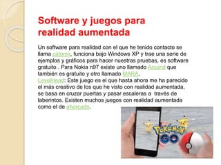 Software y juegos para
realidad aumentada
Un software para realidad con el que he tenido contacto se
llama catomir, funciona bajo Windows XP y trae una serie de
ejemplos y gráficos para hacer nuestras pruebas, es software
gratuito . Para Nokia n97 existe uno llamado Around que
también es gratuito y otro llamado MARA.
LevelHead: Este juego es el que hasta ahora me ha parecido
el más creativo de los que he visto con realidad aumentada,
se basa en cruzar puertas y pasar escaleras a través de
laberintos. Existen muchos juegos con realidad aumentada
como el de ahorcado.
 