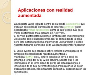 Aplicaciones con realidad
aumentada
La Appstore ya ha incluido dentro de su tienda aplicaciones que
trabajan con realidad aumentada la empresa acrossair ya ha
desarrollado varias aplicaciones como la que te dice cual es el
metro subterráneo más cercano en New York.
El servicio postal estadounidense también esta implementando
un sistema con el cual podremos leer el correo desde la casa
pero este sistema funciona imprimiendo un marcador, y desde
nuestros hogares por medio de la Webcam podremos “descifrar
El único evento que conozco sobre realidad aumentada es el
simposio internacional de realidad aumentada y
mezclada ISMAR en su octava edición se llevó a cabo en
Orlando, Florida del 19 al 22 de octubre. Espero que a los
interesados en el tema sigan de cerca las actualizaciones e
innovación de la cual seremos testigos. Para quienes ya están
trabajando con ella, nos encantará conocer su experiencia en los
comentarios.
 