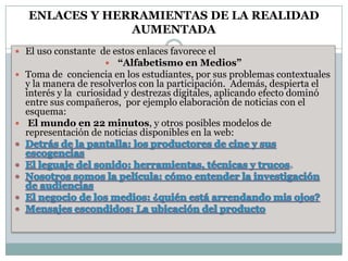 ENLACES Y HERRAMIENTAS DE LA REALIDAD
AUMENTADA
 El uso constante de estos enlaces favorece el
 “Alfabetismo en Medios”
 Toma de conciencia en los estudiantes, por sus problemas contextuales
y la manera de resolverlos con la participación. Además, despierta el
interés y la curiosidad y destrezas digitales, aplicando efecto dominó
entre sus compañeros, por ejemplo elaboración de noticias con el
esquema:
 El mundo en 22 minutos, y otros posibles modelos de
representación de noticias disponibles en la web:
 