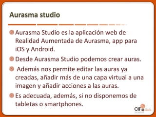 Aurasma studio
Aurasma Studio es la aplicación web de
Realidad Aumentada de Aurasma, app para
iOS y Android.
Desde Aurasma Studio podemos crear auras.
Además nos permite editar las auras ya
creadas, añadir más de una capa virtual a una
imagen y añadir acciones a las auras.
Es adecuada, además, si no disponemos de
tabletas o smartphones.
 