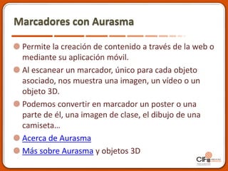 Marcadores con Aurasma
Permite la creación de contenido a través de la web o
mediante su aplicación móvil.
Al escanear un marcador, único para cada objeto
asociado, nos muestra una imagen, un vídeo o un
objeto 3D.
Podemos convertir en marcador un poster o una
parte de él, una imagen de clase, el dibujo de una
camiseta…
Acerca de Aurasma
Más sobre Aurasma y objetos 3D
 