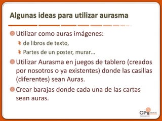 Algunas ideas para utilizar aurasma
Utilizar como auras imágenes:
de libros de texto,
Partes de un poster, murar…
Utilizar Aurasma en juegos de tablero (creados
por nosotros o ya existentes) donde las casillas
(diferentes) sean Auras.
Crear barajas donde cada una de las cartas
sean auras.
 