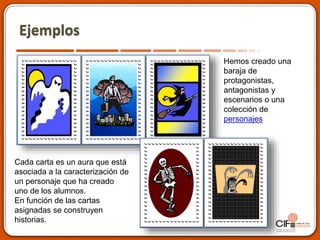 Ejemplos
Hemos creado una
baraja de
protagonistas,
antagonistas y
escenarios o una
colección de
personajes
Cada carta es un aura que está
asociada a la caracterización de
un personaje que ha creado
uno de los alumnos.
En función de las cartas
asignadas se construyen
historias.
 