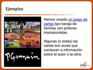 Ejemplos
Hemos creado un juego de
cartas tipo baraja de
familias con pintores
impresionistas.
Algunas (o todas) las
cartas son auras que
conducen a información
sobre el autor o la obra.
 