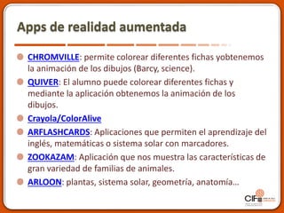 Apps de realidad aumentada
CHROMVILLE: permite colorear diferentes fichas yobtenemos
la animación de los dibujos (Barcy, science).
QUIVER: El alumno puede colorear diferentes fichas y
mediante la aplicación obtenemos la animación de los
dibujos.
Crayola/ColorAlive
ARFLASHCARDS: Aplicaciones que permiten el aprendizaje del
inglés, matemáticas o sistema solar con marcadores.
ZOOKAZAM: Aplicación que nos muestra las características de
gran variedad de familias de animales.
ARLOON: plantas, sistema solar, geometría, anatomía…
 