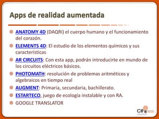 Apps de realidad aumentada
ANATOMY 4D (DAQRI) el cuerpo humano y el funcionamiento
del corazón.
ELEMENTS 4D: El estudio de los elementos químicos y sus
características
AR CIRCUITS: Con esta app, podrán introducirte en mundo de
los circuitos eléctricos básicos.
PHOTOMATH: resolución de problemas aritméticos y
algebraicos en tiempo real
AUGMENT: Primaria, secundaria, bachillerato.
ESTARTECO, juego de ecología instalable y con RA.
GOOGLE TRANSLATOR
 