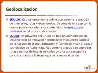 Geolocalización
EDULOC: Es una herramienta online que permite la creación
de itinerarios, rutas y experiencias. Dispone de una app con la
que se podrán acceder a los contenidos. En este tutorial
podemos ver el proceso de creación.
ESPIRA: Un proyecto del Grupo de Trabajo Aumenta.me del
Observatorio de Innovación Tecnológica y Educativa (ODITE)
de la Asociación Espiral, Educación y Tecnología y con el apoyo
tecnológico de Aumentaty. Nos permite gracias a su app crear
rutas y puntos de interés ubicados en una zona geográfica
concreta gracias a la tecnología de la geolocalización.
 