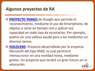 Algunos proyectos de RA
PROYECTO TANGO de Google que permite el
reconocimiento, mediante el uso de Smartphone, de
objetos y caras en tiempo real y aplicar esa
capacidad en todo tipo de escenarios. Por ejemplo,
podría ser una valiosa ayuda para a los invidentes en
diversas tareas.
HOLOLENS: Proyecto desarrollado por la empresa
Microsoft del tipo HMD, la cual permitirá
interaccionar en una realidad mixta, mediante
gestos. Un proyecto que tendrá un gran futuro en la
educación.
 