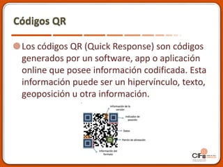 Códigos QR
Los códigos QR (Quick Response) son códigos
generados por un software, app o aplicación
online que posee información codificada. Esta
información puede ser un hipervínculo, texto,
geoposición u otra información.
 