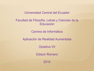Universidad Central del Ecuador
Facultad de Filosofía, Letras y Ciencias de la
Educación
Carrera de Informática
Aplicación de Realidad Aumentada
Optativa VII
Edison Romero
2014
 