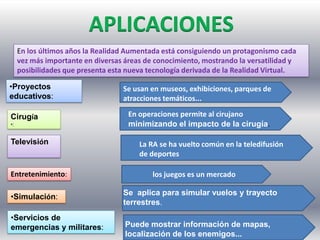 ,
•Proyectos
educativos:
En los últimos años la Realidad Aumentada está consiguiendo un protagonismo cada
vez más importante en diversas áreas de conocimiento, mostrando la versatilidad y
posibilidades que presenta esta nueva tecnología derivada de la Realidad Virtual.
Cirugía
•:
Televisión
Entretenimiento:
•Simulación:
•Servicios de
emergencias y militares:
Se usan en museos, exhibiciones, parques de
atracciones temáticos...
En operaciones permite al cirujano
minimizando el impacto de la cirugía.
La RA se ha vuelto común en la teledifusión
de deportes
Se aplica para simular vuelos y trayecto
terrestres.
los juegos es un mercado
Puede mostrar información de mapas,
localización de los enemigos...
 