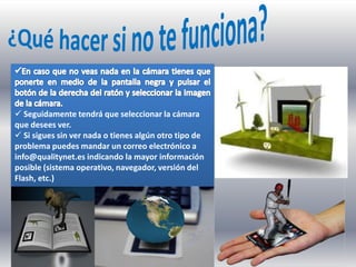  Seguidamente tendrá que seleccionar la cámara
que desees ver.
 Si sigues sin ver nada o tienes algún otro tipo de
problema puedes mandar un correo electrónico a
info@qualitynet.es indicando la mayor información
posible (sistema operativo, navegador, versión del
Flash, etc.)
 