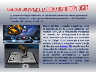 La nueva tecnología interactiva de la Realidad Aumentada añade información
virtual a escenarios reales y ya se aplica en campos como el ocio, la medicina
o la educación. (Javier Pedreira, )
Existen también proyectos educativos, como
el desarrollado por la Unidad LabHuman, del
Instituto I3BH, en la Universidad Politécnica
de Valencia. Sus investigadores han creado
unos cuadernos que incluyen unas cartulinas
con un código. Estas sirven para que una
webcam coloque en el monitor donde trabaja
el alumno una imagen 3D acorde con los
contenidos de la lección que está estudiando.
La imagen se puede girar, acercar y alejar, ver
desde distintas perspectivas y, según
confirman los profesores que participan en el
proyecto, el método ha servido para
incrementar el rendimiento escolar.
 