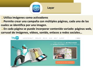 Layar 
Utiliza imágenes como activadores 
Permite crear una campaña con múltiples páginas, cada una de las 
cuales se identifica por una imagen. 
En cada página se puede incorporar contenido variado: páginas web, 
carrusel de imágenes, vídeos, sonido, enlaces a redes sociales… 
 