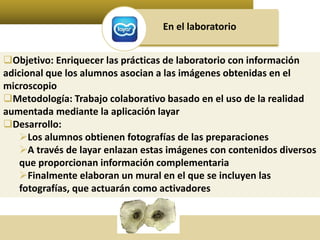 En el laboratorio 
Objetivo: Enriquecer las prácticas de laboratorio con información 
adicional que los alumnos asocian a las imágenes obtenidas en el 
microscopio 
Metodología: Trabajo colaborativo basado en el uso de la realidad 
aumentada mediante la aplicación layar 
Desarrollo: 
Los alumnos obtienen fotografías de las preparaciones 
A través de layar enlazan estas imágenes con contenidos diversos 
que proporcionan información complementaria 
Finalmente elaboran un mural en el que se incluyen las 
fotografías, que actuarán como activadores 
 
