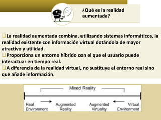 ¿Qué es la realidad 
aumentada? 
La realidad aumentada combina, utilizando sistemas informáticos, la 
realidad existente con información virtual dotándola de mayor 
atractivo y utilidad. 
Proporciona un entorno híbrido con el que el usuario puede 
interactuar en tiempo real. 
A diferencia de la realidad virtual, no sustituye el entorno real sino 
que añade información. 
 