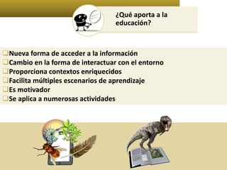 ¿Qué aporta a la 
educación? 
Nueva forma de acceder a la información 
Cambio en la forma de interactuar con el entorno 
Proporciona contextos enriquecidos 
Facilita múltiples escenarios de aprendizaje 
Es motivador 
Se aplica a numerosas actividades 
 
