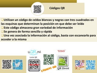Códigos QR 
Utilizan un código de celdas blancas y negras con tres cuadrados en 
las esquinas que determinan la posición en que debe ser leído 
Este código almacena gran variedad de información 
Se genera de forma sencilla y rápida 
Una vez asociada la información al código, basta con escanearlo para 
acceder a la misma 
 