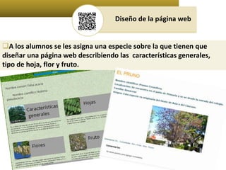 Diseño de la página web 
A los alumnos se les asigna una especie sobre la que tienen que 
diseñar una página web describiendo las características generales, 
tipo de hoja, flor y fruto. 
 