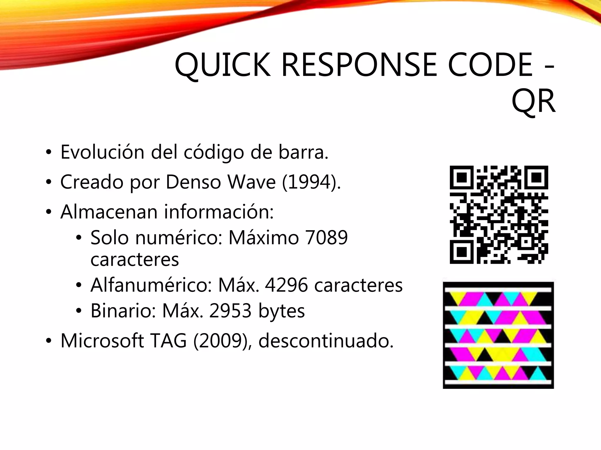 QUICK RESPONSE CODE -
QR
• Evolución del código de barra.
• Creado por Denso Wave (1994).
• Almacenan información:
• Solo numérico: Máximo 7089
caracteres
• Alfanumérico: Máx. 4296 caracteres
• Binario: Máx. 2953 bytes
• Microsoft TAG (2009), descontinuado.
 