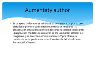  Es usa para ordenadores Windows y son destacadas por su uso
sencillo: lo primero que se hace es introducir modelos 3D
creados con otras aplicaciones o descargarlos desde colecciones
. Luego, esos modelos se arrastran sobre las marcas clásicas del
programa, y se enlazan automáticamente. Y por último, se
puede ver y compartir ese contenido a través del visualizador
Aumentatity Viewer.
Aumentaty author
 