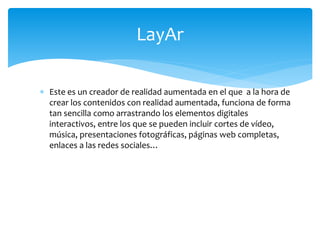  Este es un creador de realidad aumentada en el que a la hora de
crear los contenidos con realidad aumentada, funciona de forma
tan sencilla como arrastrando los elementos digitales
interactivos, entre los que se pueden incluir cortes de vídeo,
música, presentaciones fotográficas, páginas web completas,
enlaces a las redes sociales…
LayAr
 