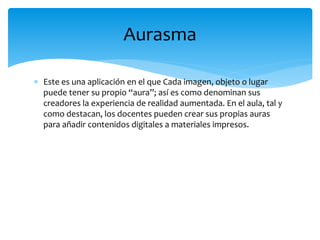  Este es una aplicación en el que Cada imagen, objeto o lugar
puede tener su propio “aura”; así es como denominan sus
creadores la experiencia de realidad aumentada. En el aula, tal y
como destacan, los docentes pueden crear sus propias auras
para añadir contenidos digitales a materiales impresos.
Aurasma
 