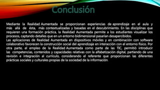 Mediante la Realidad Aumentada se proporcionan experiencias de aprendizaje en el aula y
más allá de ésta, más contextualizadas y basadas en el descubrimiento. En las disciplinas que
requieren una formación práctica, la Realidad Aumentada permite a los estudiantes visualizar los
procesos, captando detalles que en un entorno bidimensional pasarían desapercibidos.
Las aplicaciones de Realidad Aumentada en dispositivos móviles y en combinación con software
colaborativo favorecen la construcción social del aprendizaje en interacción con el entorno físico. Por
otra parte, el empleo de la Realidad Aumentada como parte de las TIC, permitió introducir
las competencias, contenidos y capacidades relativas con la alfabetización digital, partiendo de una
revisión e integración al currículo, considerando el referente que proporcionan las diferentes
prácticas sociales y culturales propias de la sociedad de la información.
 