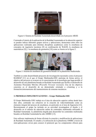 Figura 4. Sistema de Realidad Aumentada desarrollado en el proyecto ARiSE

Centrando el interés de la aplicación de la Realidad Aumentada en la educación superior
se pueden indicar diferentes grupos activos y aplicaciones; destacamos entre ellos las
aplicaciones realizadas para distintas disciplinas académicas como la enseñanza de
conceptos de ingeniería mecánica [8] en combinación de Web3D, la enseñanza de
matemáticas [9] y la enseñanza de geometría [10] como se ilustra en la figura 5.




  Figura 5. Sistema de enseñanza de geometría basado en la plataforma Studierstube

También se están desarrollando proyectos de investigación nacionales como el proyecto
RASMAP [11] en el que el Grupo Multimedia-EHU participa de forma activa; el
objetivo del proyecto es avanzar en el conocimiento de la tecnología que haga posible el
desarrollo de una plataforma basada en Realidad Aumentada que facilite el desarrollo de
Asistentes Personales Móviles (Wearable Personal Assistant). Uno de los objetivos
concretos es el desarrollo de un demostrador orientado a e-learning y a la
formación/entrenamiento del mantenimiento de sistemas mecánicos.


3. PRIMERAS IMPLEMENTACIONES - Grupo Multimedia EHU

El Grupo Multimedia EHU trabaja en el área de educación superior online desde hace
diez años, centrando sus esfuerzos en la creación de video/multimedia como un
elemento integral del proceso de enseñanza, en particular en el área de Ingeniería [12].
Recientemente el grupo ha incluido en su actividad investigadora el diseño y el
desarrollo en el entorno de educación online de contenidos multimedia utilizando la
Realidad Aumentada. La plataforma elegida para desarrollar los contenidos multimedia
basados en Realidad Aumentada ha sido AMIRE [13].

Este software implementa de forma eficiente la creación y modificación de aplicaciones
de Realidad Aumentada. El estudio y la utilización de la plataforma AMIRE a través de
mini-aplicaciones sirven para conocer el potencial que los componentes ofrecen para
 