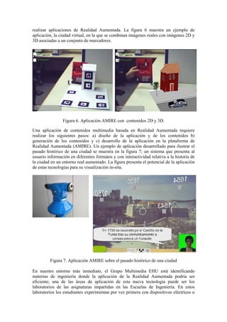 realizar aplicaciones de Realidad Aumentada. La figura 6 muestra un ejemplo de
aplicación, la ciudad virtual, en la que se combinan imágenes reales con imágenes 2D y
3D asociadas a un conjunto de marcadores.




                Figura 6. Aplicación AMIRE con contenidos 2D y 3D.

Una aplicación de contenidos multimedia basada en Realidad Aumentada requiere
realizar los siguientes pasos: a) diseño de la aplicación y de los contenidos b)
generación de los contenidos y c) desarrollo de la aplicación en la plataforma de
Realidad Aumentada (AMIRE). Un ejemplo de aplicación desarrollado para ilustrar el
pasado histórico de una ciudad se muestra en la figura 7; un sistema que presenta al
usuario información en diferentes formatos y con interactividad relativa a la historia de
la ciudad en un entorno real aumentado. La figura presenta el potencial de la aplicación
de estas tecnologías para su visualización in-situ.




         Figura 7. Aplicación AMIRE sobre el pasado histórico de una ciudad

En nuestro entorno más inmediato, el Grupo Multimedia EHU está identificando
materias de ingeniería donde la aplicación de la Realidad Aumentada podría ser
eficiente; una de las áreas de aplicación de esta nueva tecnología puede ser los
laboratorios de las asignaturas impartidas en las Escuelas de Ingeniería. En estos
laboratorios los estudiantes experimentan por vez primera con dispositivos eléctricos o
 