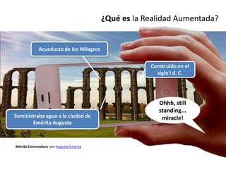 ¿Qué es la Realidad Aumentada?


             Acueducto de los Milagros


                                                      Construido en el
                                                        siglo I d. C.




                                                         Ohhh, still
                                                         standing...
Suministraba agua a la ciudad de                          miracle!
       Emérita Augusta



Mérida Extremadura- por Augusta Emerita
 