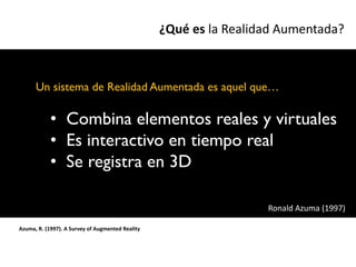 ¿Qué es la Realidad Aumentada?



      Un sistema de Realidad Aumentada es aquel que…

            • Combina elementos reales y virtuales
            • Es interactivo en tiempo real
            • Se registra en 3D

                                                                   Ronald Azuma (1997)

Azuma, R. (1997). A Survey of Augmented Reality
 