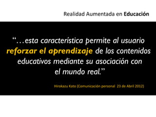 Realidad Aumentada en Educación



  “…esta característica permite al usuario
reforzar el aprendizaje de los contenidos
   educativos mediante su asociación con
              el mundo real.”
             Hirokazu Kato (Comunicación personal 23 de Abril 2012)
 